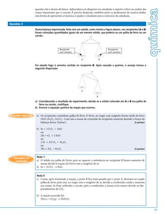 questão está o desejo da banca elaboradora em despertar no estudante o espírito crítico na análise das




                                                                                                                             química
                    coisas importante que o cercam. É preciso despertar, também entre os professores do ensino médio,
                    esta forma de apresentar a Química e ajudar o estudante para o exercício da cidadania.

Questão 3

                    Numa balança improvisada, feita com um cabide, como mostra a figura abaixo, nos recipientes (A e B)
                    foram colocadas quantidades iguais de um mesmo sólido, que poderia ou ser palha de ferro ou ser
                    carvão.




                                          Recipiente                                   Recipiente
                                          com amostra                                  com amostra


                                                              A                 B

                    Foi ateado fogo à amostra contida no recipiente B. Após cessada a queima, o arranjo tomou a
                    seguinte disposição:




                                                              A

                                                                            B

                    a) Considerando o resultado do experimento, decida se o sólido colocado em A e B era palha de
                       ferro ou carvão. Justifique.
                    b) Escreva a equação química da reação que ocorreu.


Resposta esperada    a) Os recipientes continham palha de ferro. O ferro, ao reagir com oxigênio forma óxido de ferro
                        (FeO ,Fe2O3 , Fe3O4) . Com isto a massa do conteúdo do recipiente aumenta fazendo o braço da
                        balança descer (baixar).                                                            (2 pontos)


                     b) Fe + 1/2 O2 = FeO
                        ou
                        2Fe + O2 = 2 FeO
                        ou
                        2 Fe + 3/2 O2 = Fe2O3
                        ou
                        3Fe + 2O2 = Fe3O4                                                                      (3 pontos)



   Exemplos de       Nota 1
    resolução        a) O sólido era palha de Ferro, pois ao aquecer a substância no recipiente B houve aumento de
                        massa devido à reação do Ferro com o oxigênio do ar.
                     b) Fe + 3/2 O2 → FeO3


                     Nota 5
                     a) Como, após terminada a reação, o prato B fica mais pesado que o prato A, devemos ter usado
                        palha de ferro, pois esta, ao reagir com o oxigênio do ar devido a combustão, oxida e aumenta
                        sua massa. Se fosse utilizado o carvão, após a combustão, a massa seria menor devido ao des-
                        prendimento de CO2.

                     b) A reação ocorrida foi:
                        2Fe(s) + O2(g) → 2FeO(s)


                                                                                                                                77
 