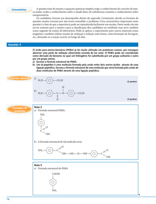 Comentários         A questão trata de reações e equações químicas simples; exige o conhecimento do conceito de mas-
                     sa molar; avalia o conhecimento sobre o estado físico de substâncias; examina o conhecimento sobre
                     estequiometria.
                         Os candidatos tiveram um desempenho dentro do esperado. Certamente, devido ao formato da
                     questão, muitos erraram por não terem entendido o problema. Uma característica importante nesta
                     questão é o fato de que a experiência pode ser reproduzida facilmente nas escolas. Deste modo, ela não
                     serviu somente para o exame e para a classificação dos candidatos no vestibular mas serve também
                     como sugestão de ensino de laboratório. Pode-se aplicar o experimento para outros materiais como
                     magnésio e também utilizar reações de oxidação e redução mais lentas, como formação de ferrugem,
                     etc., deixando-se a reação ocorrer ao longo de dias.

 Questão 4

                     O ácido para-amino-benzóico (PABA) já foi muito utilizado em protetores solares, por conseguir
                     absorver uma parte da radiação ultravioleta oriunda da luz solar. O PABA pode ser considerado
                     como derivado do benzeno no qual um hidrogênio foi substituído por um grupo carboxila e outro
                     por um grupo amino.
                     a) Escreva a fórmula estrutural do PABA.
                     b) Um di-peptídeo é uma molécula formada pela união entre dois amino-ácidos através de uma
                        ligação peptídica. Escreva a fórmula estrutural de uma molécula que seria formada pela união de
                        duas moléculas de PABA através de uma ligação peptídica.


 Resposta esperada    a)
                           H2N           CO2H                                                                 (2 pontos)

                                                     H
                                                     




                      b)
                           H2N          CN                CO2H
                                             
                                             




                                             O                                                                  (3 pontos)



     Exemplos de      Nota 2
      resolução       a) Fórmula estrutural PABA:
                            NH2
                            




                                    O
                            




                              
                            C  
                                    OH

                      b) A fórmula estrutural de tal molécula seria:
                                                     O
                                                 
                                                 
                           NH2          C                                                  O
                                                                                      
                                                                                   C 
                                                 
                                                     OH  OH  H  NH                   
                                                                                             OH


                      Nota 5
                      a) Fórmula estrutural do PABA

                                         COOH
                                         
                                         




                                         NH2
                                                                                                                              v




78
 