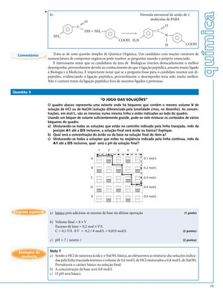 v




                                                                                                                              química
                         b)                                                           Fórmula estrutural da união de 2
                                                                                           moléculas de PABA
                                                 O
                                           
                                        C                                                       
                                                                                                         O
                                                                                               C 
                                             
                                                 OH + NH2 
                                                                        →                        
                                                                                                         N
                              NH2                                                    
                                                                                                                




                                                                                                     
                                                                        COOH H2N
                                                                                                         H          COOH

  Comentários               Trata-se de uma questão simples de Química Orgânica. Um candidato com noções razoáveis de
                        nomenclatura de compostos orgânicos pode resolver as perguntas usando o próprio enunciado.
                            É interessante notar que os candidatos da área de Biológicas tiveram destacadamente o melhor
                        desempenho, provavelmente devido ao conhecimento do que é ligação peptídica, assunto muito ligado
                        à Biologia e à Medicina. É importante notar que se a pergunta fosse para o candidato montar um di-
                        peptídeo, evidenciando a ligação peptídica, provavelmente o desempenho teria sido muito melhor.
                        Não é comum tratar da ligação peptídica fora de assuntos ligados a proteínas.

Questão 5

                                                             “O JOGO DAS SOLUÇÕES”
                        O quadro abaixo representa uma estante onde há béqueres que contêm o mesmo volume V de
                        solução de HCl ou de NaOH (solução diferenciada pela tonalidade cinza, no desenho). As concen-
                        trações, em mol/L, são as mesmas numa mesma linha e estão indicadas ao lado do quadro.
                        Usando um béquer de volume suficientemente grande, pode-se nele misturar os conteúdos de vários
                        béqueres do quadro.
                        a) Misturando-se todas as soluções que estão no caminho indicado pela linha tracejada, indo da
                            posição A1 até a D5 inclusive, a solução final será ácida ou básica? Explique.
                        b) Qual será a concentração do ácido ou da base na solução final do item a?
                        c) Misturando-se todas a soluções que estão na seqüência indicada pela linha contínua, indo da
                            A1 até a D5 inclusive, qual será o pH da solução final?
                                                         1      2    3      4     5

                                                     A                                   0,1 mol/L


                                                     B                                   0,2 mol/L


                                                     C                                   0,3 mol/L


                                                     D                                   0,4 mol/L


                                                     E                                   0,5 mol/L




Resposta esperada        a) básico pois adiciona-se excesso de base na última operação                            (1 ponto)


                         b) Volume final = 8 × V
                            Excesso de base = 0,2 mol × V/L
                            C = 0,1 V/L 8 V = 0,2 / 8 mol/L = 0,025 mol/L                                        (2 pontos)


                         c) pH = 7 ( neutro )                                                                    (2 pontos)



   Exemplos de           Nota 1
    resolução            a) Sendo o HCl de natureza ácida e o NaOH, básica, ao efetuarmos as misturas das soluções indica-
                            das pela linha tracejada teremos o volume de 0,6 mol/L de HCl misturados a 0,8 mol/L de NaOH.
                            Prevalecerá o caráter básico na solução final.
                         b) A concentração da base será 0,8 mol/L
                         c) O pH será básico


                                                                                                                                 79
 