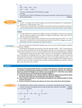 v
                              ou
                                 +                 +
                              NH4 + H2O = NH3 + H3O
                                 +      –
                              H3O + OH = 2 H2O
                                                               –
                              Com isto a concentração de OH diminui no sangue.
                              ou ainda,
                              Na alcalose, pois o NH4Cl se hidrolisa em meio aquoso deixando a solução ácida de modo que o
                              pH da solução abaixa.                                                               (3 pontos)



     Exemplos de          Nota 1
      resolução           a) No pH = 7,2 porque como mostra o gráfico, para mesma porcentagem de O2 transportado, a
                             pressão de O2 é maior quando o pH =7,2.
                          b) O NH4Cl é um sal de base fraca e de ácido forte, que prevalece. Portanto esse sal pode ser usado nos
                             casos de alcalose, quando o pH aumenta, pois esse sal, por ter caráter ácido, diminui o pH do sangue.

                          Nota 5
                          a) A maior eficiência no transporte de oxigênio acontece em pH igual a 7,6 pois em um mesmo
                             valor de pressão do oxigênio, a porcentagem de oxigênio transportado é maior neste valor de
                             pH, fato comprovado pelo gráfico.
                                                                                                               +     –
                          b) Ao se misturar uma solução aquosa de NH4Cl, esta estará dissociada em íons NH4 e Cl . Com
                                                                                                     -
                             isso, ocorre o controle de um caso de alcalose pois o excesso de íons OH no sangue será neutra-
                                                    +
                             lizado pelos íons NH4 provenientes da solução de NH4Cl.

                             Esta é uma questão que avalia leitura de gráfico, que, neste caso, não é de todo simples, e equilíbrio
     Comentários
                         ácido-base e hidrólise.
                             O desempenho apresentado está um pouco acima do esperado (média = 1,99). É interessante ob-
                         servar que a leitura do gráfico não foi tão difícil quanto esperado. De um modo geral os candidatos
                         tiveram maior pontuação no item a. O assunto hidrólise não é muito bem dominado pelos estudantes.
                             A média geral alcançada que equivale a 3,98 na escala de 0 a 10, puxada pelos candidatos de Bioló-
                         gicas (4,94) pode ser considerada muito boa. Talvez isso possa ser entendido, em parte, em função do
                         enunciado direto da questão. É importante lembrar que não é correto utilizar expressões como: “o sal é
                         formado por uma base fraca e um ácido forte”, fazendo-se alusão ao NH4OH e HCl respectivamente, e
                                                                                                                        +
                         portanto o meio será ácido. A referência deve ser dada à reação de hidrólise que o íon NH4 sofre em
                         água, o que não ocorre com o cloreto.

 Questão 8

                         No processo de amadurecimento de frutas, uma determinada substância é liberada. Essa substância,
                         que também é responsável pela aceleração do processo, é um gás cujas moléculas são constituídas
                         apenas por átomos de hidrogênio e de carbono, numa proporção de 2:1. Além disso, essa substân-
                         cia é a primeira de uma série homóloga de compostos orgânicos.
                         a) Em face das informações acima, é possível explicar o hábito que algumas pessoas têm de embru-
                             lhar frutas ainda verdes para que amadureçam mais depressa? Justifique.
                         b) Qual é a fórmula molecular e o nome do gás que desempenha esse importante papel no amadu-
                             recimento das frutas?
                         c) Escreva as fórmulas estruturais dos isômeros de menor massa molar dessa série homóloga.


 Resposta esperada        a) Embrulhando-se a fruta, aumenta (mantém-se) a concentração (quantidade) do gás (substância) e
                             com isto o processo de amadurecimento é acelerado ainda mais (aumenta a velocidade). (1 ponto)
                          b) C2H4 etano ou etileno                                                                (2 pontos)
                                          H                        H
                                           




                                                                      




                          c) H3C  C  C  CH3
                                                        H3C  C  C  CH2
                                                                     
                                                               H2
                                      




                                      H
                              H2C  C  CH3
                                  
                                     




                                   H3C                                                                                  (2 pontos)


82
 