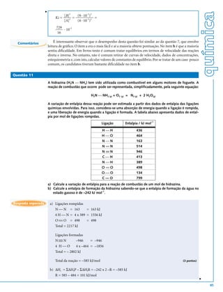 v




                                                                                                                                   química
                                            (9 . 10 )
                                       3          –2 3
                                    [B]
                             Kc =         =             =
                                    [A] 2
                                            (4 . 10–2)2
                             729 . –2
                                  10
                              16

  Comentários               É interessante observar que o desempenho desta questão foi similar ao da questão 7, que envolve
                        leitura de gráfico. O item a era o mais fácil e aí a maioria obteve pontuação. No item b é que a maioria
                        sentiu dificuldade. Em livros-texto é comum tratar equilíbrios em termos de velocidade das reações
                        direta e inversa. No entanto, não é comum retirar de curvas de velocidade, dados de concentrações,
                        estequiometria e, com isto, calcular valores de constantes de equilíbrio. Por se tratar de um caso pouco
                        comum, os candidatos tiveram bastante dificuldade no item b.

Questão 11

                        A hidrazina (H2N  NH2) tem sido utilizada como combustível em alguns motores de foguete. A
                        reação de combustão que ocorre pode ser representada, simplificadamente, pela seguinte equação:

                                                     H2N  NH2 (g) + O2 (g) = N2 (g) + 2 H2O(g)

                        A variação de entalpia dessa reação pode ser estimada a partir dos dados de entalpia das ligações
                        químicas envolvidas. Para isso, considera-se uma absorção de energia quando a ligação é rompida,
                        e uma liberação de energia quando a ligação é formada. A tabela abaixo apresenta dados de ental-
                        pia por mol de ligações rompidas.
                                                             Ligação         Entalpia / kJ mol–1

                                                             HH                     436
                                                             HO                     464
                                                             NN                     163
                                                             N == N                  514
                                                             N ≡≡ N                  946
                                                             CH                     413
                                                             NH                     389
                                                             O == O                  498
                                                             OO                     134
                                                             C == O                  799
                        a) Calcule a variação de entalpia para a reação de combustão de um mol de hidrazina.
                        b) Calcule a entalpia de formação da hidrazina sabendo-se que a entalpia de formação da água no
                                                           –1
                           estado gasoso é de –242 kJ mol .

Resposta esperada        a) Ligações rompidas
                            N  N = 163       = 163 kJ
                            4 H  N = 4 x 389 = 1556 kJ
                            O  O = 498
                                             = 498
                            Total = 2217 kJ

                             Ligações formadas
                             NN
                               
                                          –946     = –946
                             4 HO         4 x –464 = –1856
                             Total = – 2802 kJ

                             Total da reação = –585 kJ/mol                                                           (3 pontos)


                         b) ∆Hr = Σ∆HfP – Σ∆HfR = –242 x 2 –R = –585 kJ
                            R = 585 – 484 = 101 kJ/mol
                                                                                                                                   v




                                                                                                                                       85
 