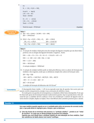 v
                            ou
                            N2 + 2 H2 = H2N  NH2

                            N  N = 946 kJ
                              
                              
                            2 H  H = 872
                            Total = 1818 kJ

                            N  N = –163 kJ
                            3 H  N = –1556 kJ
                            Total = –1719 kJ

                            Total da reação = 99 kJ/mol                                                            (2 pontos)


     Exemplos de        Nota 1
      resolução         a) ∆H = 163 + 4(464) – [4(389) + 163 + 498]
                           ∆H = –198 kJ/mol

                        b) 2H2O + Na → H2N  NH2 + O2               ∆H = +198 kJ
                            2H2 + O2 → 2H2O                         ∆H = –2(242) kJ
                              2H2 + Na → H2N  NH2                  ∆H = –286 kJ

                        Nota 5
                        a) A variação de entalpia é dada pela soma das energias das ligações rompidas que são absorvidas e
                           positivas com as energias das ligações formadas e negativas . Assim:
                           DH = + 4N  N + 1 N  N + 10 = 0 – 1 N  N – 4 H  O
                                                                        
                                                                        
                            DH = + 4 . 389 + 163 + 498 – 946 – 4 . 464
                            DH = + 2217 – 2802
                            DH = –585 kJ/mol
                            A variação entalpia é – 585kJ/mol

                        b) A variação de entalpia também pode ser dada pela diferença entre os calores de formação dos
                           módulos e dos reagentes, sendo que as substâncias simples têm calores de formação nulos
                            ∆H = Hfp − HfR
                            –585 = ∆Hf N2 + 2 ∆Hf H2O − ∆Hf H2N − NH2 − ∆Hf O
                                       o            o           o                   o


                            –585 = O + 2 (–242) − ∆Hf − O
                                                          o


                            ∆Hf = 101 kJ mol
                                 o             -1

                                                                                   –1
                            A entalpia de formação da hidrazina vale 101 kJ mol

     Comentários           O desempenho baixo (média = 1,39) já era esperado neste tipo de questão. Isto ocorre pois este
                       assunto envolve estequiometria, energia e suas convenções de símbolos e sinais.
                           De modo geral, em questões de termoquímica os estudantes obtêm baixo desempenho. É isto que
                       foi observado apesar da formulação bastante tradicional da questão. Aqui na questão havia o fato adi-
                       cional de que o candidato deveria conhecer e levar em consideração o número de ligações entre os
                       vários átomos (simples, duplas ou triplas). Para o item b havia dois caminhos possíveis para o cálculo.

 Questão 12

                       Um corpo metálico quando exposto ao ar e à umidade pode sofrer um processo de corrosão (oxida-
                       ção), o que pode deixá-lo impróprio para a função a que se destinava.

                       a) Uma das formas de se minimizar este processo é a “proteção catódica”: prende-se um “metal
                          de sacrifício” no corpo que se deseja proteger do processo de oxidação.
                          Suponha que você deseja fazer a proteção catódica de uma tubulação em ferro metálico. Qual
                          das substâncias da tabela abaixo você usaria? Justifique.

86
 