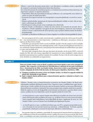 história
Resposta esperada    Objetivo: a partir das discussões atuais sobrre o neo-liberalismo e socialismo, avaliar a capacidade
                     de comparar os princípios fundamentais destas duas doutrinas.
                     Em virtude dos projetos de sociedade propostos e os fundamentos econômicos destas doutrinas, era
                     importante comparar os seguintes elementos:
                      • Propriedade: defesa da propriedade privada para os liberais e, em contrapartida, seria coletiva ou
                        estaria nas mãos do Estado para Marx.
                      • Economia: livre jogo de mercado em contraposição à economia planificada ou sem livre concor-
                        rência.
                      • Relação capital/trabalho: apropriação da riqueza produzida pelo trabalho ou mais-valia em opo-
                        sição à coletivização do trabalho.
                      • Distribuição de renda: privada versus socializada e/ou coletivizada.
                      • Papel do Estado: no liberalismo, o Estado não deve intervir na economia de mercado. Para o
                        socialismo, o Estado capitalista é um agente de uma classe burguesa e, através de uma revolução,
                        ele deve se tornar o representante da classe operária, o que se poderia também chamar de ditadura
                        do proletariado.
                      • Sociedade: no liberalismo, há diferenças de classes, enquanto no socialismo haveria igualdade de classes.

  Comentários           Era uma pergunta de forte caráter conceitual, pois o candidato através de critérios por ele escolhi-
                    dos - mas necessariamente os mais importantes – estabelecia as diferenças e, aos poucos, notaria as
                    rupturas de Marx frente a Smith.
                        Cabe dizer que esta questão remete à nossa atualidade, quando o fim das utopias ou das sociedades
                    do Leste Europeu é lido muitas vezes, ideologicamente, como o fracasso da interpretação marxista ou a
                    sua condenação. Remete igualmente à interpretação descontextualizada do neoliberalismo, que apare-
                    ce como uma novidade em si.
                        Por outro lado, a pergunta deixa claro que dois textos do passado, um do século XVIII e outro de
                    meados do XIX, têm uma imensa capacidade de ressonância em nossa atualidade e ainda colocam
                    parâmetros para pensarmos a política e projetos de sociedade. Ou seja, o fato de serem antigos não os
                    torna obsoletos ou condenados ao esquecimento.

Questão 21

                    Tanto nos Estados Unidos como no Brasil, a política rural estava ligada a uma certa concepção de
                    trabalho. Mas, enquanto a Lei Brasileira de 1850 dificultava a obtenção de terra pelo trabalhador
                    livre, o Homestead Act de 1862, nos Estados Unidos, doava terra a todos os que desejassem nela se
                    instalar. (Adaptado de Emília Viotti da Costa, Da Monarquia à República. Brasiliense, 1985)
                    a) Compare as políticas de acesso à terra nos Estados Unidos e no Brasil na segunda metade do
                       século XIX, mostrando no que diferem.
                    b) Qual o impacto dessas políticas para o desenvolvimento agrícola e industrial no Brasil e nos
                       Estados Unidos?


Resposta esperada    Objetivo: Perceber como os desenvolvimentos econômicos dos Estados Unidos e do Brasil estão
                     relacionados a políticas distintas de acesso à terra.. Esperava-se que o candidato fosse capaz de per-
                     ceber de que o modo a política de terras em cada um dos países resultou em processos diferentes de
                     desenvolvimento econômico e industrial. Para uma percepção mais completa, ainda havia a possibi-
                     lidade de explorar os níveis de desigualdade social existente nos dois países e que têm, dentre outras
                     causas, a política de terras implantada a partir da segunda metade do século XIX.

                     – no item a esperava-se uma resposta simples sobre diferenças na política de acesso à terra nos dois
                       países; informações sobre as políticas de acesso, e. g., no Brasil, a terra era cara; as terras devolutas
                       eram ocupadas pelos latifundiários; havia dificuldade de posse e legalização da terra; etc.; Nos
                       Estados Unidos, a terra era barata; havia facilidade para legalização da posse.

                     – no item b esperava-se que o candidato percebesse que, nos EUA, a pequena propriedade propi-
                       ciou a formação de um mercado interno que alavancou a industrialização. No Brasil, a grande
                       propriedade, voltada para economia de exportação, dificultou a industrialização.

  Comentários          Esta questão exigia do candidato a capacidade de comparação de situações históricas distintas, mas
                    que se definiam em torno de um problema comum: a política de acesso às terras no século XIX. Entre-
                    tanto, os candidatos não estão acostumados ao exercício de comparação em história. Os dois itens da
                                                                                                                                        95
 