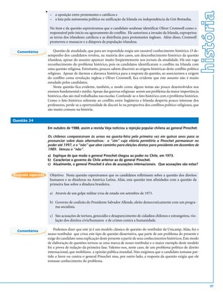 v




                                                                                                                               história
                        – a oposição entre protestantes e católicos e
                        – a luta pela autonomia política ou unificação da Irlanda ou independência da Grã-Bretanha.

                        No item c da questão esprerávamos que o candidato soubesse identificar Oliver Cromwell como o
                        responsável pelo início ou agravamento do conflito. Ele autorizou a invasão da Irlanda, expropriou
                        as terras dos irlandeses católicos e as distribuiu para protestantes ingleses. Além disso, Cromwell
                        promoveu o massacre e a diáspora da população irlandesa.

  Comentários           Questão de atualidade, que para ser respondida exigia um razoável conhecimento histórico. O de-
                    sempenho dos candidatos revelou, na maioria dos casos, um desconhecimento histórico da questão
                    irlandesa, apesar do assunto aparecer muito freqüentemente nos jornais da atualidade. Há um vago
                    reconhecimento do problema histórico, pois os candidatos identificaram o conflito na Irlanda com
                    uma questão religiosa. Entretanto, poucos sabem discernir as origens históricas deste conflito político
                    religioso. Apesar de darmos a alavanca histórica para a resposta da questão, ao associarmos a origem
                    do conflito coma revolução inglesa e Oliver Cromwell, fica evidente que este assunto não é muito
                    estudado pelos candidatos.
                        Nesta questão fica evidente, também, o modo como alguns temas são pouco desenvolvidos nos
                    ensinos fundamental e médio. Apesar das guerras religiosas serem um problema da maior importância
                    histórica, elas são mal trabalhadas nas escolas. Confunde-se o fato histórico com o problema histórico.
                    Como o fato histórico referente ao conflito entre Inglaterra e Irlanda desperta pouco interesse dos
                    professores, perde-se a oportunidade de discuti-lo na perspectiva dos conflitos político-religiosos, que
                    são muito comuns na história.

Questão 24

                    Em outubro de 1988, assim a revista Veja noticiou a rejeição popular chilena ao general Pinochet:

                    Os chilenos compareceram às urnas na quarta-feira pela primeira vez em quinze anos para se
                    pronunciar sobre duas alternativas: o “sim” cuja vitória permitiria a Pinochet permanecer no
                    poder até 1997, e o “não” que abre caminho para eleições diretas para presidente em dezembro de
                    1989. Venceu o “não”.
                    a) Explique de que modo o general Pinochet chegou ao poder no Chile, em 1973.
                    b) Caracterize o governo do Chile anterior ao do general Pinochet.
                    c) Atualmente, o general Pinochet é alvo de acusações internacionais. Que acusações são estas?


Resposta esperada       Objetivo: Nesta questão esperávamos que os candidatos refletissem sobre a questão dos direitos
                        humanos e as ditaduras na América Latina. Aliás, esta questão tem afinidades com a questão da
                        primeira fase sobre a ditadura brasileira.

                        a) Através de um golpe militar e/ou de estado em setembro de 1973.

                        b) Governo de coalizão do Presidente Salvador Allende, eleito democraticamente com um progra-
                           ma socialista.

                        c) São acusações de tortura, genocídio e desaparecimento de cidadãos chilenos e estrangeiros, vio-
                           lação dos direitos civis/humanos e de crimes contra a humanidade.

  Comentários           Podemos dizer que este já é um modelo clássico de questão do vestibular da Unicamp. Aliás, foi o
                    nosso vestibular que criou este tipo de questão dissertativa, que parte de um problema do presente e
                    exige do candidato uma explicação deste presente a partir de seus conhecimentos históricos. Este modo
                    de elaboração de questões tornou-se uma marca de nosso vestibular e o maior exemplo deste modelo
                    foi a prova de redação da primeira fase. Valemo-nos, neste caso, de um problema político de direito
                    internacional, que mobilizou a opinião pública mundial. Não exigimos que o candidato tomasse par-
                    tido a favor ou contra o general Pinochet mas, por outro lado, a resposta da questão exigia que ele
                    tomasse conhecimento do problema.




                                                                                                                                   97
 