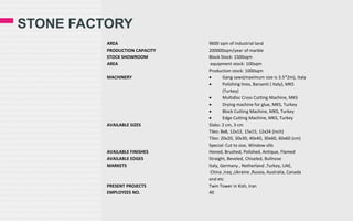 STONE FACTORY
AREA
PRODUCTION CAPACITY
STOCK SHOWROOM
AREA
MACHINERY

AVAILABLE SIZES

AVAILABLE FINISHES
AVAILABLE EDGES
MARKETS

PRESENT PROJECTS
EMPLOYEES NO.

9600 sqm of industrial land
200000sqm/year of marble
Block Stock: 1500sqm
equipment stock: 100sqm
Production stock: 1000sqm

Gang saws(maximum size is 3.5*2m), Italy

Polishing lines, Barsanti ( Italy), MKS
(Turkey)

Multidisc Cross Cutting Machine, MKS

Drying machine for glue, MKS, Turkey

Block Cutting Machine, MKS, Turkey

Edge Cutting Machine, MKS, Turkey
Slabs: 2 cm, 3 cm
Tiles: 8x8, 12x12, 15x15, 12x24 (inch)
Tiles: 20x20, 30x30, 40x40, 30x60, 60x60 (cm)
Special: Cut to size, Window sills
Honed, Brushed, Polished, Antique, Flamed
Straight, Beveled, Chiseled, Bullnose
Italy, Germany , Netherland ,Turkey, UAE,
China ,Iraq ,Ukraine ,Russia, Australia, Canada
and etc
Twin Tower in Kish, Iran
40

 