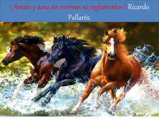 ¡ Ámate y ama sin normas ni reglamentos ! Ricardo
Pallarés.
 