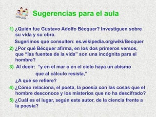 1)  ¿Quién fue Gustavo Adolfo Bécquer? Investiguen sobre su vida y su obra.  Sugerimos que consulten: es.wikipedia.org/wiki/Becquer  2)  ¿Por qué Bécquer afirma, en los dos primeros versos, que “las fuentes de la vida” son una incógnita para el hombre? 3)   Al decir:  “y en el mar o en el cielo haya un abismo que al cálculo resista,” ¿A qué se refiere? 4)  ¿Cómo relaciona, el poeta, la poesía con las cosas que el hombre desconoce y los misterios que no ha descifrado? 5)  ¿Cuál es el lugar, según este autor, de la ciencia frente a la poesía? Sugerencias para el aula   
