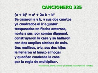 CANCIONERO 225 (a + b) 2  = a 2  + 2a b + b 2   Se casaron a y b, y sus dos cuartos ya cuadrados al ir a juntar traspasados en flecha amorosa, norte a sur, por común diagonal, construyeron la casa y se hallaron con dos amplias alcobas de más. Dos mellizos, a-b, sus dos hijos le llenaron el hueco al hogar y quedóse cuadrada la casa por la regla de multiplicar. “ Cancionero. Diario poético” (publicado póstumamente en 1953) 