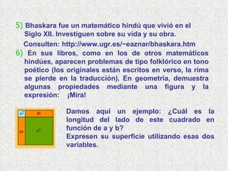 5)   Bhaskara fue un matemático hindú que vivió en el Siglo XII. Investiguen sobre su vida y su obra. Consulten: http:// www.ugr.es/~eaznar/bhaskara.htm 6)   En sus libros, como en los de otros matemáticos hindúes, aparecen problemas de tipo folklórico en tono poético (los originales están escritos en verso, la rima se pierde en la traducción). En geometría, demuestra algunas propiedades mediante una figura y la expresión:  ¡Mira! Damos aquí un ejemplo: ¿Cuál es la longitud del lado de este cuadrado en función de a y b?  Expresen su superficie utilizando esas dos variables. 