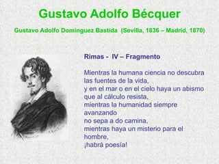 Gustavo Adolfo Bécquer Gustavo Adolfo Domínguez Bastida   (Sevilla, 1836 – Madrid, 1870) Rimas -  IV – Fragmento Mientras la humana ciencia no descubra las fuentes de la vida, y en el mar o en el cielo haya un abismo que al cálculo resista, mientras la humanidad siempre avanzando no sepa a do camina, mientras haya un misterio para el hombre, ¡habrá poesía! 