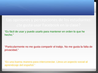 23
Las opiniones y percepciones de los estudiantes:
¿te gusta usar Facebook en la clase?
“Es fácil de usar y puedo usarlo para mantener en orden lo que he
hecho.”
“Particularmente no me gusta compartir el trabjo. No me gusta la falta de
privacidad.”
“Es una buena manera para interconectar. Lleva un aspecto social al
aprendizaje del español.”
 