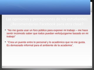 25
Las opiniones y percepciones de los estudiantes:
¿Recomendarías Facebook para otra clase?
 “No me gusta usar un foro público para exponer mi trabajo – me hace
sentir incómodo saber que todos puedan verlo/juzgarme basado en mi
trabajo”
 “Crea un puente entro lo personal y lo académico que no me gusta.
Es demasiado informal para el ambiente de la academia”.
 