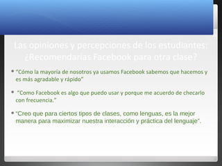 26
Las opiniones y percepciones de los estudiantes:
¿Recomendarías Facebook para otra clase?
“Cómo la mayoría de nosotros ya usamos Facebook sabemos que hacemos y
es más agradable y rápido”
 “Como Facebook es algo que puedo usar y porque me acuerdo de checarlo
con frecuencia.”
“Creo que para ciertos tipos de clases, como lenguas, es la mejor
manera para maximizar nuestra interacción y práctica del lenguaje”.
 
