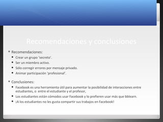 29
Recomendaciones y conclusiones
 Recomendaciones:
 Crear un grupo ‘secreto’.
 Ser un miembro activo.
 Sólo corregir errores por mensaje privado.
 Animar participación ‘profesional’.
 Conclusiones:
 Facebook es una herramienta útil para aumentar la posibilidad de interacciones entre
estudiantes, o entre el estudiante y el profesor,
 Los estudiantes están cómodos usar Facebook y lo prefieren usar más que bblearn.
 ¡A los estudiantes no les gusta compartir sus trabajos en Facebook!
 