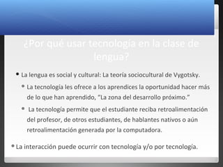 3
¿Por qué usar tecnología en la clase de
lengua?
 La lengua es social y cultural: La teoría sociocultural de Vygotsky.
 La tecnología les ofrece a los aprendices la oportunidad hacer más
de lo que han aprendido, “La zona del desarrollo próximo.”
 La tecnología permite que el estudiante reciba retroalimentación
del profesor, de otros estudiantes, de hablantes nativos o aún
retroalimentación generada por la computadora.
La interacción puede ocurrir con tecnología y/o por tecnología.
 