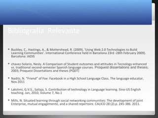 30
Bibliografía Relevante
 Buckley, C., Hastings, A., & Mottershead, R. (2009), ‘Using Web 2.0 Technologies to Build
Learning Communities’. International Conference held in Barcelona 23rd -28th February 2009).
Barcelona: IADIS
 chavez-Solario, Nesly. A Comparison of Student outcomes and attitudes in Tecnology enhanced
vs. traditional second-semester Spanish language courses. Proquest dissertations and theses;
2003; Proquest Dissertations and theses (PQDT)
 Naditz, N. “Friend” of Foe: Facebook in a High School Language Class. The language educator,
Nov 2011
 Lakshmi, G.V.S., Sailaja, S. Contribution of technology in Language learning. Sino-US English
teaching. Jan, 2010, Volume 7, No.1
 Mills, N. Situated learning through social networking communities: The development of joint
Enterprise, mutual engagemente, and a shared repertoire. CALICO 28 (2).p. 245-386. 2011.
 