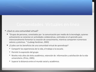 4
Comunidades Virtuales en línea
 ¿Qué es una comunidad virtual?
 “Grupos de personas, conectados por la comunicación por medio de la tecnología, quienes
activamente se conectan en actividades colaborativas, centradas en el aprendiz para
intencionalmente fomentar la creación de conocimiento, mientras comparten numerosos
valores y prácticas. ” (Ludwig-Hardman, 2003)
 ¿Cuáles son los beneficios de una comunidad virtual de aprendizaje?
 Compartir las experiencias de la vida, el trabajo o la escuela.
 Permitir la expresión del grupo.
 Niveles más altos de éxito académico, retención de información y satisfacción de la vida
universitaria. (Price, 2005).
 Superar la distancia entre el mundo social y académico.
 