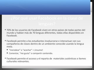 7
¿Por qué usar Facebook en la clase de
lenguas?
70% de los usuarios de Facebook viven en otros países de todas partes del
mundo y hablan más de 70 lenguas diferentes, todas ellas disponibles en
Facebook.
Facebook permite a los estudiantes involucrarse e interactuar con sus
compañeros de clases dentro de un ambiente conocido usando la lengua
meta.
 “merodear” o “acechar” = ¡insumo!
 Comentar, “me gusta” o compartir contenido.
Facebook permite el acceso y el reparto de materiales auténticos e ítemes
culturales relevantes.
 