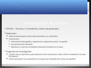 8
Investigación de Acción
 SPA101 – Honores; 17 estudiantes; todos sub-graduados.
 Materiales:
 Tabla de participación observada (solicitada y no solicitada).
 Cuestionario:
 Información demográfica, experiencia y exposición previa al español
 Uso personal de Facebook.
 Opiniones y nivel de comodidad utilizando Facebook en la clase.
 Preguntas de investigación:
 ¿Cuáles son las opiniones y percepciones de los estudiantes sobre utilizar Facebook en la clase
de lenguas?
 ¿Cómo participan los estudiantes en el grupo de Facebook de la clase de español?
 