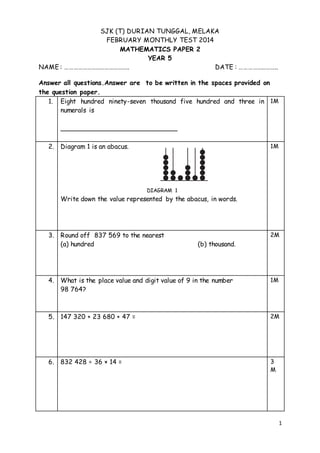 1 
SJK (T) DURIAN TUNGGAL, MELAKA 
FEBRUARY MONTHLY TEST 2014 
MATHEMATICS PAPER 2 
YEAR 5 
NAME : …………………………………….. DATE : …………………….. 
Answer all questions.Answer are to be written in the spaces provided on 
the question paper. 
1. 
Eight hundred ninety-seven thousand five hundred and three in 
numerals is 
_____________________________ 
1M 
2. 
Diagram 1 is an abacus. 
DIAGRAM 1 
Write down the value represented by the abacus, in words. 
1M 
3. 
Round off 837 569 to the nearest 
(a) hundred (b) thousand. 
2M 
4. 
What is the place value and digit value of 9 in the number 
98 764? 
1M 
5. 
147 320 + 23 680 + 47 = 
2M 
6. 832 428 ÷ 36 × 14 = 
3 
M 
 