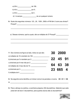a) 26 é ________________ de 156 . 
b) 45 é ________________ por 9 . 
c) 45 é ________________ de 5 . 
d) 1 é sempre ________________ de um qualquer número. 
6- Quais dos seguintes números: 123 , 26 , 1059 , 2560 e 4748 têm 2 como seu divisor? 
Porquê? _____________________________________________________________ 
____________________________________________________________________ 
a) Desses números, qual ou quais, são os múltiplos de 3? Porquê? _______________ 
____________________________________________________________________ 
____________________________________________________________________ 
7- Dos números da figura ao lado, indica os que são: 
a) múltiplos de 10 e também de 100. ___________________ 
b) divisíveis por 5 e também por 2. ___________________ 
c) divisíveis por 9 mas não por 2. ___________________ 
d) múltiplos de 2 mas não de 10. __________________ 
e) divisíveis por 3. ________________ 
f) múltiplos de 4. _________________ 
30 2000 
22 45 91 
64 63 38 
23 665 4 
8- Na seguinte soma identifica um divisor comum às parcelas e à soma. 45 + 21 = 66 
R: _____________________________________________________________________ 
9- Para o almoço na cantina, a cozinheira preparou 354 douradinhos. Sabendo que cada 
prato tem de levar 3 douradinhos, para quantos alunos dão os douradinhos? 
 