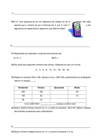 R: _____________________________________________________________________________ 
10-A D. Ana esqueceu-se de um algarismo do código pin do seu telemóvel. Ela sabe 
apenas que o número do pin é divisível por 3, por 5, mas não por 2 e nenhum dos 
34_5 
algarismos se repete.Qual o algarismo que está em falta? 
R: _____________________________________________________________________ 
11-Representa em extensão o conjunto dos divisores de: 
a) D16 = b) D21 = 
12-Diz quais dos seguintes números são primos, rodeando-os com um círculo. 
2, 3, 6, 8, 13, 21, 36, 55, 59 
13-Dados os números 348 e 156, calcula o m.d.c. (348,156), preenchendo os rectângulos 
vazios e o espaço ____. 
Dividendo Divisor Quociente Resto 
348 156 36 
156 36 12 
36 12 
m.d.c (348;156) = ______________ porque o resto é zero 
14-Qual o máximo divisor comum (m. d. c.) entre os números: 120 e 48. Utiliza o método 
das divisões sucessivas para o descobrires. 
R: _____________________________________________________________________ 
15-Qual o mínimo múltiplo comum (m. m. c.) entre os números 7 e 16. 
 