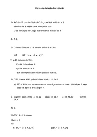 Correção do teste de avaliação 
1- 4+5+8= 12 que é múltiplo de 3, logo o 458 é múltiplo de 3. 
Termina em 8, logo é par e múltiplo de dois. 
O 58 é múltiplo de 4, logo 458 também é múltiplo de 4. 
2- O 4. 
3- O menor divisor é o 1 e o maior divisor é o 1202. 
a) F b) F c) V d) V e) F 
7- a) 26 é divisor de 156 . 
b) 45 é divisível por 9 . 
c) 45 é múltiplo de 5 . 
d) 1 é sempre divisor de um qualquer número. 
8- O 26, 2560 e 4748, pois terminam em 0, 2, 4, 6 e 8. 
a) 123 e 1059, pois se somarmos os seus algarismos a soma é divisível por 3, logo 
cada um deles é divisível por 3. 
9- a) 2000 b) 30, 2000 c) 45, 63 d) 22, 64, 38, 4 e) 30, 45, 63 f) 2000, 
64, 4 
10-3. 
11-354 : 3 = 118 alunos. 
12- 0 ou 6. 
13- 
b) D16 = {1, 2, 4, 8, 16} b) D21 = {1, 3, 7, 21} 
 