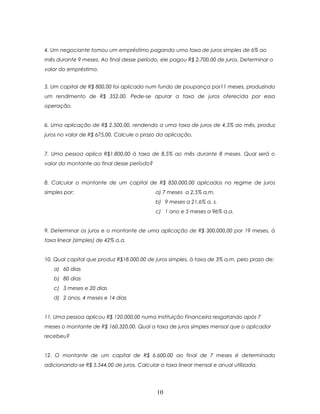 4. Um negociante tomou um empréstimo pagando uma taxa de juros simples de 6% ao
mês durante 9 meses. Ao final desse período, ele pagou R$ 2.700,00 de juros. Determinar o
valor do empréstimo.


5. Um capital de R$ 800,00 foi aplicado num fundo de poupança por11 meses, produzindo
um rendimento de R$ 352,00. Pede-se apurar a taxa de juros oferecida por essa
operação.


6. Uma aplicação de R$ 2.500,00, rendendo a uma taxa de juros de 4,5% ao mês, produz
juros no valor de R$ 675,00. Calcule o prazo da aplicação.


7. Uma pessoa aplica R$1.800,00 à taxa de 8,5% ao mês durante 8 meses. Qual será o
valor do montante ao final desse período?


8. Calcular o montante de um capital de R$ 850.000,00 aplicados no regime de juros
simples por:                                a) 7 meses a 2,5% a.m.
                                            b) 9 meses a 21,6% a. s.
                                            c) 1 ano e 5 meses a 96% a.a.


9. Determinar os juros e o montante de uma aplicação de R$ 300.000,00 por 19 meses, à
taxa linear (simples) de 42% a.a.


10. Qual capital que produz R$18.000,00 de juros simples, à taxa de 3% a.m. pelo prazo de:
   a) 60 dias
   b) 80 dias
   c) 3 meses e 20 dias
   d) 2 anos, 4 meses e 14 dias


11. Uma pessoa aplicou R$ 120.000,00 numa Instituição Financeira resgatando após 7
meses o montante de R$ 160.320,00. Qual a taxa de juros simples mensal que o aplicador
recebeu?


12. O montante de um capital de R$ 6.600,00 ao final de 7 meses é determinado
adicionando-se R$ 5.544,00 de juros. Calcular a taxa linear mensal e anual utilizada.




                                            10
 