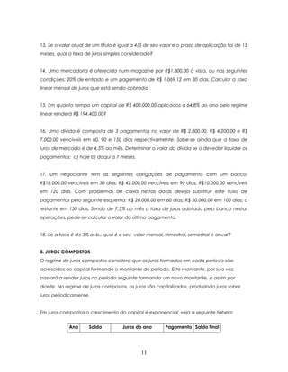 13. Se o valor atual de um título é igual a 4/5 de seu valor e o prazo de aplicação foi de 15
meses, qual a taxa de juros simples considerada?


14. Uma mercadoria é oferecida num magazine por R$1.300,00 à vista, ou nas seguintes
condições: 20% de entrada e um pagamento de R$ 1.069,12 em 30 dias. Calcular a taxa
linear mensal de juros que está sendo cobrada.


15. Em quanto tempo um capital de R$ 400.000,00 aplicados a 64,8% ao ano pelo regime
linear renderá R$ 194.400,00?


16. Uma dívida é composta de 3 pagamentos no valor de R$ 2.800,00, R$ 4.200,00 e R$
7.000,00 vencíveis em 60, 90 e 150 dias respectivamente. Sabe-se ainda que a taxa de
juros de mercado é de 4,5% ao mês. Determinar o valor da dívida se o devedor liquidar os
pagamentos: a) hoje b) daqui a 7 meses.


17. Um negociante tem as seguintes obrigações de pagamento com um banco:
R$18.000,00 vencíveis em 30 dias; R$ 42.000,00 vencíveis em 90 dias; R$10.000,00 vencíveis
em 120 dias. Com problemas de caixa nestas datas deseja substituir este fluxo de
pagamentos pelo seguinte esquema: R$ 20.000,00 em 60 dias; R$ 50.000,00 em 100 dias; o
restante em 150 dias. Sendo de 7,5% ao mês a taxa de juros adotada pelo banco nestas
operações, pede-se calcular o valor do último pagamento.


18. Se a taxa é de 3% a. b., qual é o seu valor mensal, trimestral, semestral e anual?


3. JUROS COMPOSTOS
O regime de juros compostos considera que os juros formados em cada período são
acrescidos ao capital formando o montante do período. Este montante, por sua vez,
passará a render juros no período seguinte formando um novo montante, e assim por
diante. No regime de juros compostos, os juros são capitalizados, produzindo juros sobre
juros periodicamente.


Em juros compostos o crescimento do capital é exponencial, veja a seguinte tabela:


             Ano      Saldo          Juros do ano       Pagamento Saldo final




                                             11
 