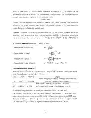 Assim, o valor futuro FV, ou montante, resultante da aplicação da aplicação de um
principal PV, durante n períodos de capitalização, com uma taxa de juros i por período,
no regime de juros compostos, é obtido pela expressão:
                                            FV = PV.(1+i)n
Onde a unidade referencial de tempo da taxa de juros i deve coincidir com a unidade
referencial de tempo utilizada para definir o número de períodos n. Em juros compostos
nunca divida ou multiplique a taxa de juros.


Exemplo: Considere o caso em que um indivíduo, fez um empréstimo de R$10.000,00 pelo
prazo de 5 anos, pagando-se juros compostos, à taxa de 10% a.a.. Qual será o montante
e o valor dos juros? Pela fórmula temos que FV = PV (1+i) n = 10.000.(1+0,10)5 = R$ 16.105,10.


As principais fórmulas obtidas de FV = PV(1+i)n são:
                                                          FV
- Para calcular o capital PV                     PV =
                                                        (1+ i)n
                                                                     1
                                                             FV     n
- Para calcular a taxa i                                 i =            −1
                                                             PV 

                                                          FV 
- Para calcular o prazo n                        n = log      ÷ log(1+ i )
                                                          PV 
- Para calcular o valar dos juros J              J = PV.[(1+i)n – 1] ou J = FV – PV


3.2 Juros Compostos na HP 12C
Antes de realizar cálculos de juros compostos com a HP 12C devemos configura-la. Após
a configuração aparecerão alguns indicadores:
Visor     Ativar      Desativar                              Função
                                         Indica a opção de cálculo em juros Compostos nas
  C      STO EEX       STO EEX                    parcelas de períodos não-inteiros
                                      Indica que a série de prestações é calculada
BEG     g BEGIN     g END             antecipada (primeira prestação paga no ato)


As principais funções na HP 12C para juros compostos são: n, i PV, PMT e FV.
Para usá-las, basta digitar os demais valores e solicitar o valor desejado. Antes de cada
novo cálculo devemos limpar a memória da Hp 12C, pressionando as teclas f REG antes
de qualquer operação. Observe que isso limpará o conteúdo de todos os registros da HP
12C. Se quiser apagar apenas os registros financeiros pressione as teclas f FIN.




                                                 13
 
