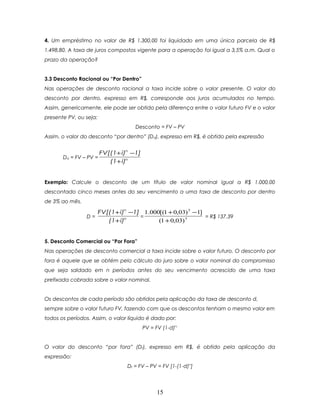 4. Um empréstimo no valor de R$ 1.300,00 foi liquidado em uma única parcela de R$
1.498,80. A taxa de juros compostos vigente para a operação foi igual a 3,5% a.m. Qual o
prazo da operação?


3.3 Desconto Racional ou “Por Dentro”
Nas operações de desconto racional a taxa incide sobre o valor presente. O valor do
desconto por dentro, expresso em R$, corresponde aos juros acumulados no tempo.
Assim, genericamente, ele pode ser obtido pela diferença entre o valor futuro FV e o valor
presente PV, ou seja:
                                     Desconto = FV – PV
Assim, o valor do desconto “por dentro” (Dd), expresso em R$, é obtido pela expressão


                      FV[(1+ i)n −1]
       Dd = FV – PV =
                         (1+ i)n


Exemplo: Calcule o desconto de um título de valor nominal igual a R$ 1.000,00
descontado cinco meses antes do seu vencimento a uma taxa de desconto por dentro
de 3% ao mês.

                        FV[(1+ i)n −1] 1.000[(1 + 0,03) 5 −1]
                D=                    =                       = R$ 137,39
                           (1+ i)n          (1 + 0,03) 5


5. Desconto Comercial ou “Por Fora”
Nas operações de desconto comercial a taxa incide sobre o valor futuro. O desconto por
fora é aquele que se obtém pelo cálculo do juro sobre o valor nominal do compromisso
que seja saldado em n períodos antes do seu vencimento acrescido de uma taxa
prefixada cobrada sobre o valor nominal.


Os descontos de cada período são obtidos pela aplicação da taxa de desconto d,
sempre sobre o valor futuro FV, fazendo com que os descontos tenham o mesmo valor em
todos os períodos. Assim, o valor líquido é dado por:
                                        PV = FV (1-d)n.


O valor do desconto “por fora” (Df), expresso em R$, é obtido pela aplicação da
expressão:
                                  Df = FV – PV = FV [1-(1-d)n]




                                              15
 