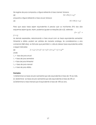 No regime de juros compostos, a figura referente à taxa mensal, fornece:
(4)                                                                              FV = PV (1 + im)12
enquanto a figura referente a taxa anual, fornece:
(5)                                                                                       FV = PV (1 + ia)1


Para que essas taxas sejam equivalentes é preciso que os montantes (FV) dos dois
esquemas sejam iguais. Assim, podemos igualar as relações (4) e (5), obtendo:
                                                                                                 (1+ im)12 =
(1 + ia)
As demais expressões, relacionando a taxa anual com as taxas equivalentes semestral,
trimestral e diária, podem ser obtidas de maneira análoga. Se considerarmos o ano
comercial (360 dias), as fórmulas que permitem o cálculo dessas taxas equivalentes estão
a seguir indicadas:
(6)                      (1 + ia) = (1+ is)2 = (1 + it)4 = (1+ im)12 = (1 + id)360
onde:
i a = taxa de juros anual
i s = taxa de juros semestral
i t = taxa de juros trimestral
i m = taxa de juros mensal
i d = taxa de juros diária.


Exemplos
1) Determinar as taxas anual e semestral que são equivalentes à taxa de 1% ao mês.
2) Determinar as taxas anual e semestral que são equivalentes à taxa de 3% a.t.
3) Determinar a taxa mensal que é equivalente à taxa de 10% ao ano.




                                                      17
 