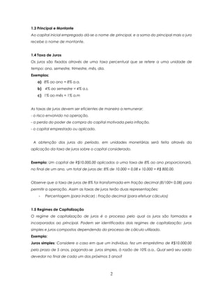 1.3 Principal e Montante
Ao capital inicial empregado dá-se o nome de principal, e a soma do principal mais o juro
recebe o nome de montante.


1.4 Taxa de Juros
Os juros são fixados através de uma taxa percentual que se refere a uma unidade de
tempo: ano, semestre, trimestre, mês, dia.
Exemplos:
   a) 8% ao ano = 8% a.a.
   b)   4% ao semestre = 4% a.s.
   c) 1% ao mês = 1% a.m


As taxas de juros devem ser eficientes de maneira a remunerar:
- o risco envolvido na operação,
- a perda do poder de compra do capital motivada pela inflação,
- o capital emprestado ou aplicado.


 A obtenção dos juros do período, em unidades monetárias será feita através da
aplicação da taxa de juros sobre o capital considerado.


Exemplo: Um capital de R$10.000,00 aplicados a uma taxa de 8% ao ano proporcionará,
no final de um ano, um total de juros de: 8% de 10.000 = 0,08 x 10.000 = R$ 800,00.


Observe que a taxa de juros de 8% foi transformada em fração decimal (8/100= 0,08) para
permitir a operação. Assim as taxas de juros terão duas representações:
    -   Percentagem (para indicar) ; Fração decimal (para efetuar cálculos)


1.5 Regimes de Capitalização
O regime de capitalização de juros é o processo pelo qual os juros são formados e
incorporados ao principal. Podem ser identificados dois regimes de capitalização: juros
simples e juros compostos dependendo do processo de cálculo utilizado.
Exemplo:
Juros simples: Considere o caso em que um indivíduo, fez um empréstimo de R$10.000,00
pelo prazo de 5 anos, pagando-se juros simples, à razão de 10% a.a.. Qual será seu saldo
devedor no final de cada um dos próximos 5 anos?



                                              2
 