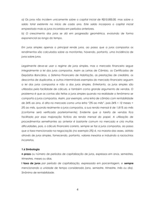 a) Os juros não incidem unicamente sobre o capital inicial de R$10.000,00, mas sobre o
saldo total existente no início de cada ano. Este saldo incorpora o capital inicial
emprestado mais os juros incorridos em períodos anteriores.
b) O crescimento dos juros se dá em progressão geométrica, evoluindo de forma
exponencial ao longo do tempo.


Em juros simples apenas o principal rende juros, ao passo que a juros compostos os
rendimentos são calculados sobre os montantes, havendo, portanto, uma incidência de
juros sobre juros.


Legalmente deve-se usar o regime de juros simples, mas o mercado financeiro segue
integralmente a lei dos juros compostos. Assim as Letras de Câmbio, os Certificados de
Depósitos Bancários, o Sistema Financeiro de Habitação, as prestações de crediário, os
descontos de duplicatas, e outros intermináveis exemplos do mercado financeiro seguem
a lei dos juros compostos e não a dos juros simples. Entretanto, os juros simples são
utilizados pela facilidade de cálculo, e também como grande argumento de vendas. O
problema é que as contas são feitas a juros simples quando na realidade o fenômeno se
comporta a juros compostos. Assim, por exemplo, uma letra de câmbio com rentabilidade
de 24% ao ano, é dita no mercado como uma letra “2% ao mês”, pois 24% ÷ 12 meses =
2% ao mês, quando realmente a juros compostos, a sua renda mensal é de 1,81% ao mês
(conforme será verificado posteriormente). Evidente que a tarefa de vendas fica
facilitada por essa majoração fictícia da renda mensal do papel. A utilização de
procedimentos semelhantes ao anterior é bastante comum no mercado e cria muitas
dificuldades, pois, o cálculo financeiro correto, sempre se faz a juros compostos, ao passo
que a taxa mencionada na negociação (no exemplo 2%) é, na maioria das vezes, obtida
através de juros simples, fornecendo, portanto, valores inexatos e induzindo a raciocínios
incorretos.


1.6 Simbologia
n prazo ou número de períodos de capitalização de juros, expressos em anos, semestres,
trimestres, meses ou dias.
i taxa de juros por período de capitalização, expressada em porcentagem, e sempre
mencionando a unidade de tempo considerada (ano, semestre, trimestre, mês ou dia).
Sinônimo de rentabilidade.




                                            4
 