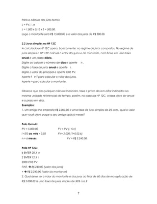Para o cálculo dos juros temos
J = PV. i . n
J = 1.000 x 0,10 x 5 = 500,00.
Logo o montante será R$ 15.000,00 e o valor dos juros de R$ 500,00.


2.2 Juros simples na HP 12C
A calculadora HP 12C opera, basicamente, no regime de juros compostos. No regime de
juros simples a HP 12C calcula o valor dos juros e do montante, com base em uma taxa
anual e um prazo diário.
Digite ou calcule o número de dias e aperte            n.
Digite a taxa de juros anual e aperte      i.
Digite o valor do principal e aperte CHS PV.
Aperte f INT para calcular o valor dos juros.
Aperte + para calcular o montante.


Observe que em qualquer cálculo financeiro, taxa e prazo devem estar indicados na
mesma unidade referenciais de tempo, porém, no caso da HP 12C, a taxa deve ser anual
e o prazo em dias.
Exemplos:
1. Um amigo lhe empresta R$ 2.000,00 a uma taxa de juros simples de 2% a.m., qual o valor
que você deve pagar a seu amigo após 6 meses?


Pela fórmula:
PV = 5.000,00                    FV = PV (1+i.n)
i =2% ao mês = 0,02              FV= 2.000.(1+0,02.6)
n = 6 meses                             FV = R$ 2.240,00.


Pela HP 12C:
6 ENTER 30 X n
2 ENTER 12 X i
2000 CHS PV
f INT.  R$ 240,00 (valor dos juros)
+  R$ 2.240,00 (valor do montante)
2. Qual deve ser o valor do montante e dos juros ao final de 60 dias de ma aplicação de
R$ 5.000,00 a uma taxa de juros simples de 36% a.a.?



                                                   7
 