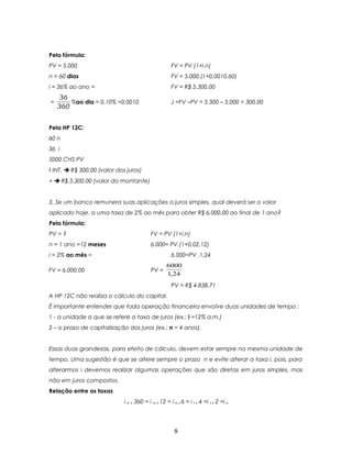 Pela fórmula:
PV = 5.000                                           FV = PV (1+i.n)
n = 60 dias                                          FV = 5.000.(1+0,0010.60)
i = 36% ao ano =                                     FV = R$ 5.300,00
     36
=       %ao dia = 0,10% =0,0010                      J =FV –PV = 5.300 – 5.000 = 300,00
    360


Pela HP 12C:
60 n
36 i
5000 CHS PV
f INT.  R$ 300,00 (valor dos juros)
+  R$ 5.300,00 (valor do montante)


3. Se um banco remunera suas aplicações a juros simples, qual deverá ser o valor
aplicado hoje, a uma taxa de 2% ao mês para obter R$ 6.000,00 ao final de 1 ano?
Pela fórmula:
PV = ?                                    FV = PV (1+i.n)
n = 1 ano =12 meses                       6.000= PV.(1+0,02.12)
i = 2% ao mês =                                      6.000=PV .1,24
                                                   6000
FV = 6.000,00                             PV =
                                                   1,24
                                                     PV = R$ 4.838,71
A HP 12C não realiza o cálculo do capital.
É importante entender que toda operação financeira envolve duas unidades de tempo :
1 - a unidade a que se refere a taxa de juros (ex.: i =12% a.m.)
2 – o prazo de capitalização dos juros (ex.: n = 4 anos).


Essas duas grandezas, para efeito de cálculo, devem estar sempre na mesma unidade de
tempo. Uma sugestão é que se altere sempre o prazo n e evite alterar a taxa i, pois, para
alterarmos i devemos realizar algumas operações que são diretas em juros simples, mas
não em juros compostos.
Relação entre as taxas
                             i d x 360 = i m x 12 = i b x 6 = i t x 4 =i s x 2 =i a




                                                       8
 