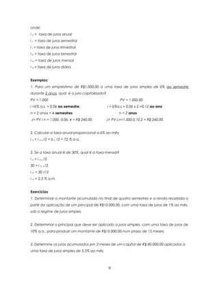 onde:
i a = taxa de juros anual
i s = taxa de juros semestral
i t = taxa de juros trimestral
i b = taxa de juros bimestral
i m = taxa de juros mensal
i d = taxa de juros diária.


Exemplos:
1. Para um empréstimo de R$1.000,00 a uma taxa de juros simples de 6% ao semestre
durante 2 anos, qual é o juro capitalizado?
PV = 1.000                                            PV = 1.000,00
i =6% a.s. = 0,06 ao semestre.                i = 6%a.s.= 0,06 x 2 =0,12 ao ano
n = 2 anos = 4 semestres                             n = 2 anos
J= PV i n = 1.000. 0,06. 4 = R$ 240,00.       J= PV.i.n=1.000.0,12.2 = R$ 240,00.


2. Calcular a taxa anual proporcional a 6% ao mês.
i a = i m x12 = 6 x 12 = 72 % a.a.


3. Se a taxa anual é de 30%, qual é a taxa mensal?
i a = i m x12
30 = i m x12
i m = 30 /12
i m = 2,5 % a.m.


Exercícios
1. Determinar o montante acumulado no final de quatro semestres e a renda recebida a
partir da aplicação de um principal de R$10.000,00, com uma taxa de juros de 1% ao mês,
sob o regime de juros simples.


2. Determinar o principal que deve ser aplicado a juros simples, com uma taxa de juros de
10% a.a., para produzir um montante de R$10.000,00 num prazo de 15 meses.


3. Determine os juros acumulados em 3 meses de um capital de R$ 80.000,00 aplicados a
uma taxa de juros simples de 5,5% ao mês.



                                               9
 