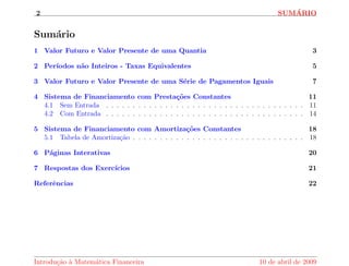 2 SUMARIO 
Sumario 
1 Valor Futuro e Valor Presente de uma Quantia 3 
2 Perodos n~ao Inteiros - Taxas Equivalentes 5 
3 Valor Futuro e Valor Presente de uma Serie de Pagamentos Iguais 7 
4 Sistema de Financiamento com Prestac~oes Constantes 11 
4.1 Sem Entrada . . . . . . . . . . . . . . . . . . . . . . . . . . . . . . . . . . . . . 11 
4.2 Com Entrada . . . . . . . . . . . . . . . . . . . . . . . . . . . . . . . . . . . . . 14 
5 Sistema de Financiamento com Amortizac~oes Constantes 18 
5.1 Tabela de Amortizac~ao . . . . . . . . . . . . . . . . . . . . . . . . . . . . . . . . 18 
6 Paginas Interativas 20 
7 Respostas dos Exerccios 21 
Refer^encias 22 
Introduc~ao a Matematica Financeira 10 de abril de 2009 
 