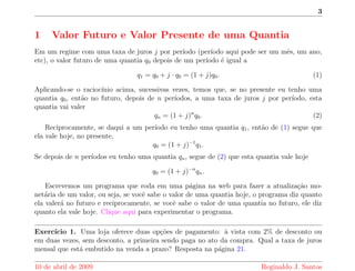 3 
1 Valor Futuro e Valor Presente de uma Quantia 
Em um regime com uma taxa de juros j por perodo (perodo aqui pode ser um m^es, um ano, 
etc), o valor futuro de uma quantia q0 depois de um perodo e igual a 
q1 = q0 + j  q0 = (1 + j)q0: (1) 
Aplicando-se o raciocnio acima, sucessivas vezes, temos que, se no presente eu tenho uma 
quantia q0, ent~ao no futuro, depois de n perodos, a uma taxa de juros j por perodo, esta 
quantia vai valer 
qn = (1 + j)nq0: (2) 
Reciprocamente, se daqui a um perodo eu tenho uma quantia q1, ent~ao de (1) segue que 
ela vale hoje, no presente, 
q0 = (1 + j)1q1: 
Se depois de n perodos eu tenho uma quantia qn, segue de (2) que esta quantia vale hoje 
q0 = (1 + j)nqn: 
Escrevemos um programa que roda em uma pagina na web para fazer a atualizac~ao mo-net 
aria de um valor, ou seja, se voc^e sabe o valor de uma quantia hoje, o programa diz quanto 
ela valera no futuro e reciprocamente, se voc^e sabe o valor de uma quantia no futuro, ele diz 
quanto ela vale hoje. Clique aqui para experimentar o programa. 
Exerccio 1. Uma loja oferece duas opc~oes de pagamento: a vista com 2% de desconto ou 
em duas vezes, sem desconto, a primeira sendo paga no ato da compra. Qual a taxa de juros 
mensal que esta embutido na venda a prazo? Resposta na pagina 21. 
10 de abril de 2009 Reginaldo J. Santos 
 