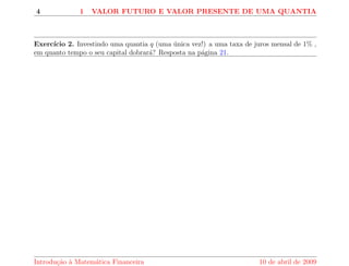 4 1 VALOR FUTURO E VALOR PRESENTE DE UMA QUANTIA 
Exerccio 2. Investindo uma quantia q (uma unica vez!) a uma taxa de juros mensal de 1% , 
em quanto tempo o seu capital dobrara? Resposta na pagina 21. 
Introduc~ao a Matematica Financeira 10 de abril de 2009 
 