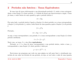 5 
2 Perodos n~ao Inteiros - Taxas Equivalentes 
Se uma taxa de juros relativamente a um determinado perodo e J, ent~ao a taxa correspon-dente 
a uma frac~ao 1=n deste perodo, j, e obtida da forma que descreveremos a seguir. Como 
ja vimos, o valor futuro de uma quantia q apos o perodo inteiro e 
(1 + J)q: 
Por outro lado, o perodo inteiro e igual a n frac~oes 1=n deste perodo e se a taxa correspondente 
a frac~ao 1=n do perodo e j, ent~ao o valor futuro de uma quantia q apos n frac~oes 1=n do perodo 
e 
(1 + j)nq: 
Portanto, 
(1 + J)q = (1 + j)nq; 
ou seja, a taxa correspondente a um perodo J e a taxa correspondente a uma frac~ao 1=n deste 
perodo satisfazem 
1 + J = (1 + j)n: 
Neste caso, as taxas J e j s~ao ditas equivalentes. 
Portanto, se J e a taxa de juros correspondente a um perodo inteiro, ent~ao a taxa, j, 
correspondente a uma frac~ao 1=n deste perodo e dada por 
j = (1 + J)1=n 
 1: 
Escrevemos um programa que roda em uma pagina na web para fazer a atualizac~ao mo-net 
aria de um valor em divis~oes de um perodo, ou seja, se voc^e sabe o valor de uma quantia 
10 de abril de 2009 Reginaldo J. Santos 
 