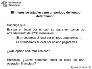 El interés se establece por un período de tiempo determinado. Suponga que... Existen un local por el cual se paga un canon de arrendamiento de $200 mensuales ... Si arrendamos el local por un mes pagaremos ...  Si arrendamos el local por un año pagaremos ...  ¿Qué opción sale más costosa? Entonces, ¿Cómo debemos medir el costo de una operación financiera? 