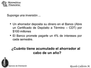 Suponga una inversión  ... Un ahorrador deposita su dinero en el Banco (Abre un Certificado de Depósito a Término – CDT)   por  $100  millones El Banco promete pagarle un 4%  de intereses  por  cada semestre. ¿Cuánto tiene acumulado el ahorrador al cabo de un año? Ejercicio de Orientación 