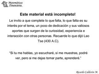 Este material está incompleto!  Le invito a que complete lo que falta, lo que falta es su interés por el tema, un poco de dedicación y sus valiosos aportes que surgen de la curiosidad, experiencia e interacción con otras personas. Recuerde lo que dijó Lao Tse (430 A.C). “ Si tu me hablas, yo escucharé, si me muestras, podré ver, pero si me dejas tomar parte, aprenderé.” 
