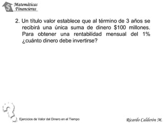 2. Un título valor establece que al término de 3 años se recibirá una única suma de dinero $100 millones. Para obtener una rentabilidad mensual del 1% ¿cuánto dinero debe invertirse? Ejercicios de Valor del Dinero en el Tiempo 