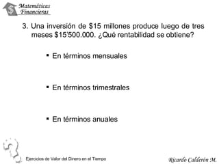 3. Una inversión de $15 millones produce luego de tres meses $15’500.000. ¿Qué rentabilidad se obtiene? En términos mensuales En términos trimestrales En términos anuales Ejercicios de Valor del Dinero en el Tiempo 
