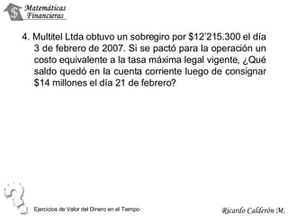 4. Multitel Ltda obtuvo un sobregiro por $12’215.300 el día 3 de febrero de 2007. Si se pactó para la operación un costo equivalente a la tasa máxima legal vigente, ¿Qué saldo quedó en la cuenta corriente luego de consignar $14 millones el día 21 de febrero? Ejercicios de Valor del Dinero en el Tiempo 