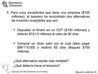 5. Para unos excedentes que tiene una empresa ($100 millones), el tesorero ha encontrado dos alternativas de inversión aceptables que son: Depositar el dinero en un CDT ($100 millones) y obtener $101,5 millones al cabo de 92 días. Comprar un título valor por el cual debe pagar $99’115.000 y recibirá 65 días después $100 millones. ¿Qué alternativa resulta más rentable? ¿Qué debería hacer el tesorero? Ejercicios de Valor del Dinero en el Tiempo 