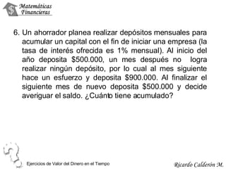 6. Un ahorrador planea realizar depósitos mensuales para acumular un capital con el fin de iniciar una empresa (la tasa de interés ofrecida es 1% mensual). Al inicio del año deposita $500.000, un mes después no  logra realizar ningún depósito, por lo cual al mes siguiente hace un esfuerzo y deposita $900.000. Al finalizar el siguiente mes de nuevo deposita $500.000 y decide averiguar el saldo. ¿Cuánto tiene acumulado? Ejercicios de Valor del Dinero en el Tiempo 