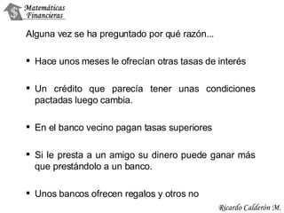 Alguna vez se ha preguntado por qué razón... Hace unos meses le ofrecían otras tasas de interés Un crédito que parecía tener unas condiciones pactadas luego cambia. En el banco vecino pagan tasas superiores Si le presta a un amigo su dinero puede ganar más que prestándolo a un banco. Unos bancos ofrecen regalos y otros no 
